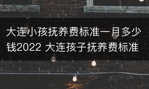 大连小孩抚养费标准一月多少钱2022 大连孩子抚养费标准