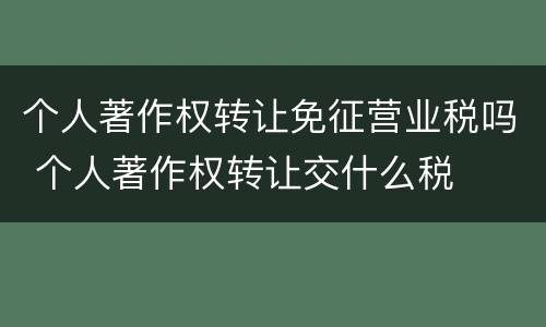个人著作权转让免征营业税吗 个人著作权转让交什么税