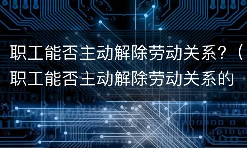 职工能否主动解除劳动关系?（职工能否主动解除劳动关系的情形）