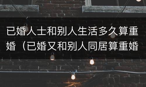 已婚人士和别人生活多久算重婚（已婚又和别人同居算重婚）