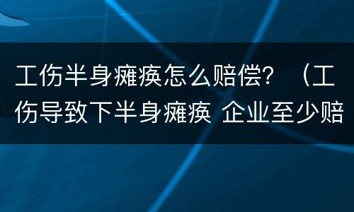 工伤半身瘫痪怎么赔偿？（工伤导致下半身瘫痪 企业至少赔付多少钱）