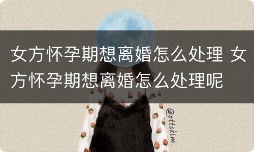 女方怀孕期想离婚怎么处理 女方怀孕期想离婚怎么处理呢