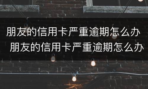 朋友的信用卡严重逾期怎么办 朋友的信用卡严重逾期怎么办理