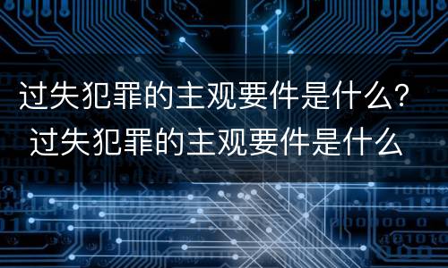 过失犯罪的主观要件是什么？ 过失犯罪的主观要件是什么