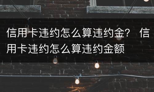 信用卡违约怎么算违约金？ 信用卡违约怎么算违约金额