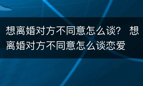 想离婚对方不同意怎么谈？ 想离婚对方不同意怎么谈恋爱