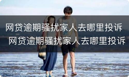 网贷逾期骚扰家人去哪里投诉 网贷逾期骚扰家人去哪里投诉电话