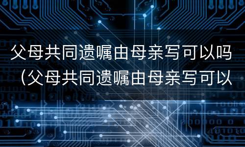 父母共同遗嘱由母亲写可以吗（父母共同遗嘱由母亲写可以吗）