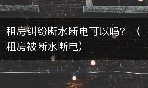 租房纠纷断水断电可以吗？（租房被断水断电）