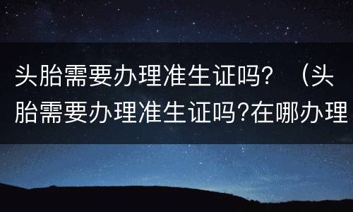 头胎需要办理准生证吗？（头胎需要办理准生证吗?在哪办理）