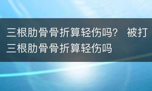 三根肋骨骨折算轻伤吗？ 被打三根肋骨骨折算轻伤吗
