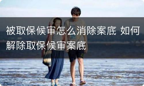 被取保候审怎么消除案底 如何解除取保候审案底