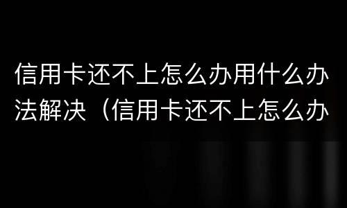 信用卡还不上怎么办用什么办法解决（信用卡还不上怎么办用什么办法解决呢）