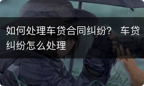如何处理车贷合同纠纷？ 车贷纠纷怎么处理