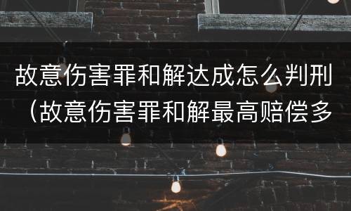 故意伤害罪和解达成怎么判刑（故意伤害罪和解最高赔偿多少?）