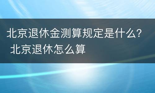 北京退休金测算规定是什么？ 北京退休怎么算