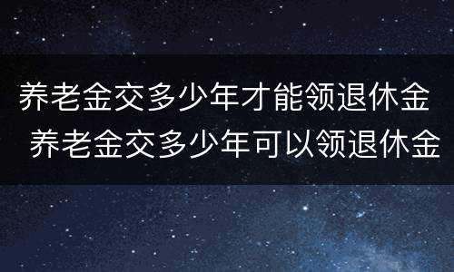 养老金交多少年才能领退休金 养老金交多少年可以领退休金