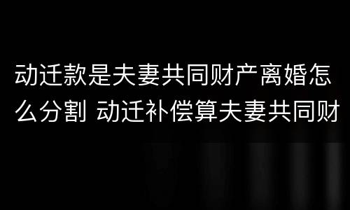 动迁款是夫妻共同财产离婚怎么分割 动迁补偿算夫妻共同财产吗