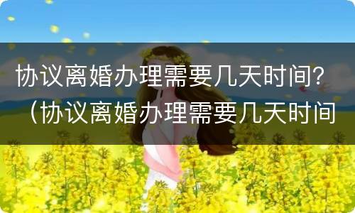 协议离婚办理需要几天时间？（协议离婚办理需要几天时间完成）