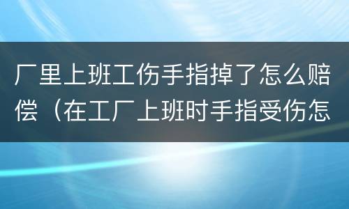厂里上班工伤手指掉了怎么赔偿（在工厂上班时手指受伤怎样赔偿）
