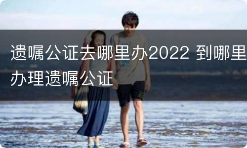 遗嘱公证去哪里办2022 到哪里办理遗嘱公证