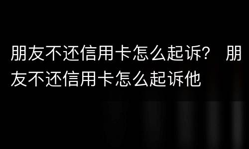 朋友不还信用卡怎么起诉？ 朋友不还信用卡怎么起诉他