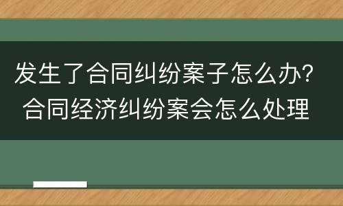 发生了合同纠纷案子怎么办？ 合同经济纠纷案会怎么处理