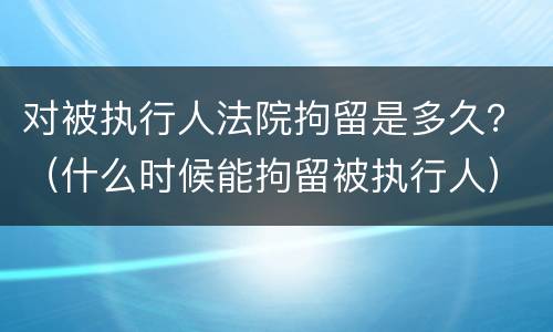 对被执行人法院拘留是多久？（什么时候能拘留被执行人）