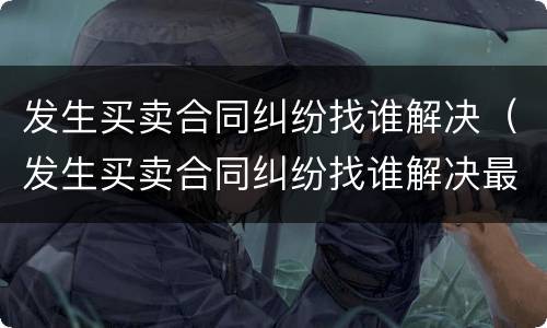 发生买卖合同纠纷找谁解决（发生买卖合同纠纷找谁解决最好）