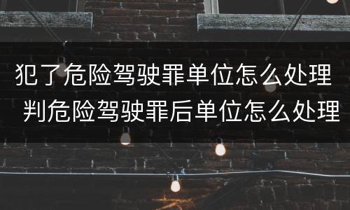 犯了危险驾驶罪单位怎么处理 判危险驾驶罪后单位怎么处理