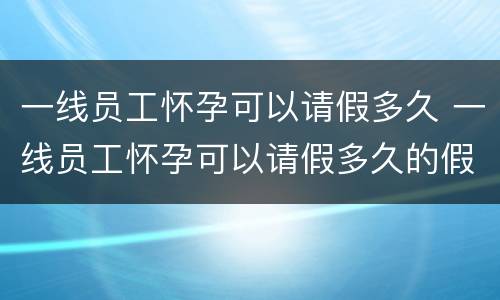 一线员工怀孕可以请假多久 一线员工怀孕可以请假多久的假