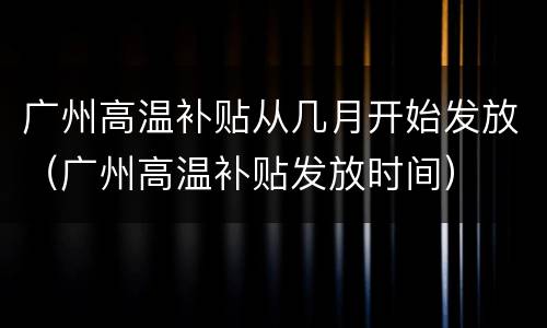 广州高温补贴从几月开始发放（广州高温补贴发放时间）
