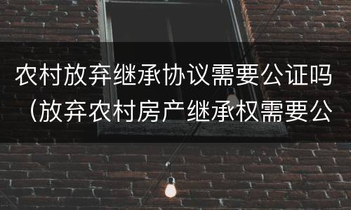 农村放弃继承协议需要公证吗（放弃农村房产继承权需要公证吗）