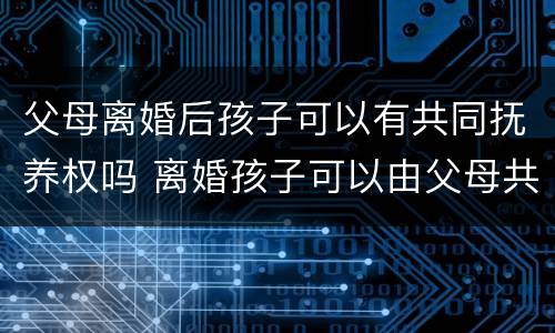 父母离婚后孩子可以有共同抚养权吗 离婚孩子可以由父母共同抚养吗