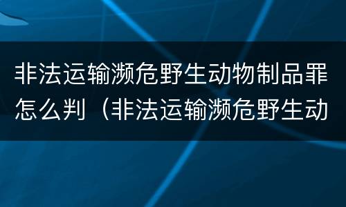 非法运输濒危野生动物制品罪怎么判（非法运输濒危野生动物制品罪怎么判定）
