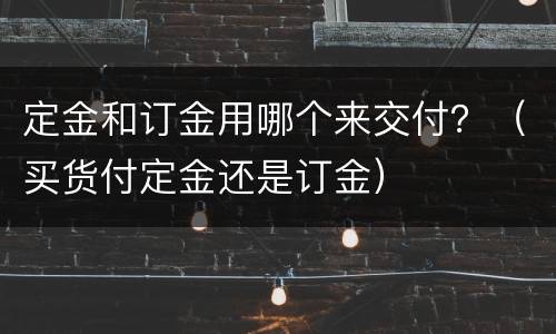 定金和订金用哪个来交付？（买货付定金还是订金）