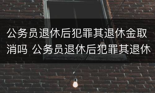 公务员退休后犯罪其退休金取消吗 公务员退休后犯罪其退休金取消吗怎么处理