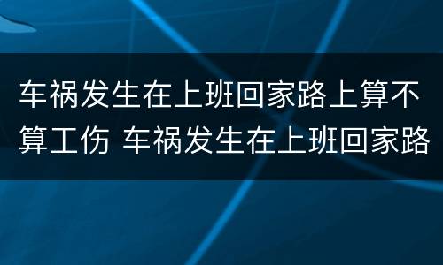 车祸发生在上班回家路上算不算工伤 车祸发生在上班回家路上算不算工伤保险