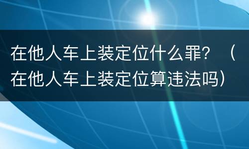 在他人车上装定位什么罪？（在他人车上装定位算违法吗）