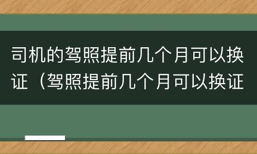 司机的驾照提前几个月可以换证（驾照提前几个月可以换证吗）