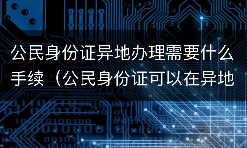 公民身份证异地办理需要什么手续（公民身份证可以在异地办理吗）