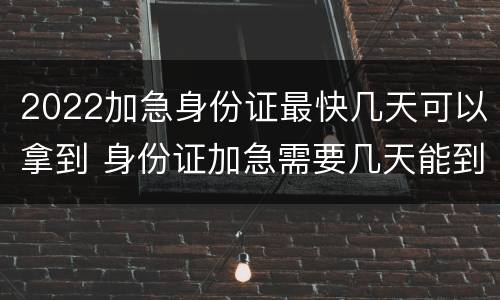 2022加急身份证最快几天可以拿到 身份证加急需要几天能到