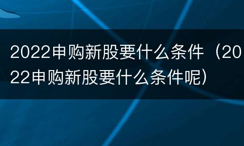 2022申购新股要什么条件（2022申购新股要什么条件呢）