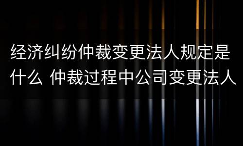 经济纠纷仲裁变更法人规定是什么 仲裁过程中公司变更法人可以吗