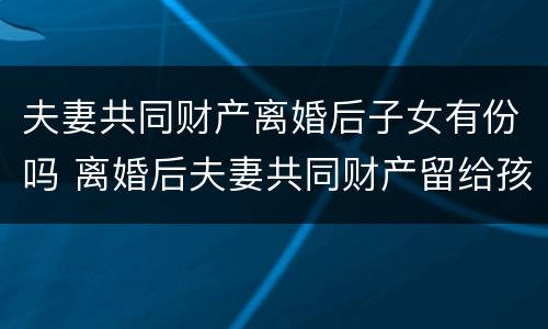 夫妻共同财产离婚后子女有份吗 离婚后夫妻共同财产留给孩子可以吗