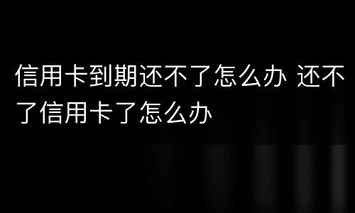 信用卡到期还不了怎么办 还不了信用卡了怎么办