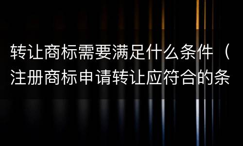 转让商标需要满足什么条件（注册商标申请转让应符合的条件）