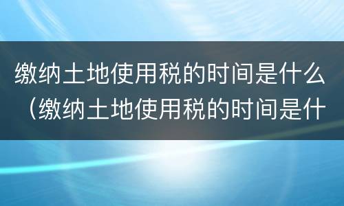 缴纳土地使用税的时间是什么（缴纳土地使用税的时间是什么时候开始）