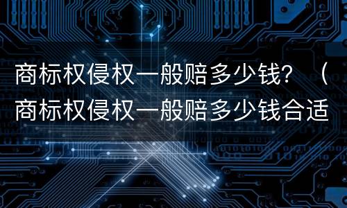 商标权侵权一般赔多少钱？（商标权侵权一般赔多少钱合适）