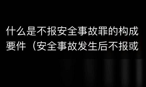 什么是不报安全事故罪的构成要件（安全事故发生后不报或谎报构成什么罪）
